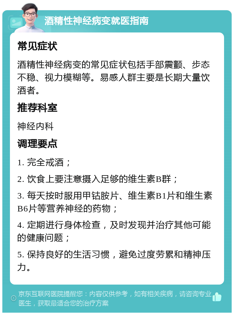 酒精性神经病变就医指南 常见症状 酒精性神经病变的常见症状包括手部震颤、步态不稳、视力模糊等。易感人群主要是长期大量饮酒者。 推荐科室 神经内科 调理要点 1. 完全戒酒； 2. 饮食上要注意摄入足够的维生素B群； 3. 每天按时服用甲钴胺片、维生素B1片和维生素B6片等营养神经的药物； 4. 定期进行身体检查，及时发现并治疗其他可能的健康问题； 5. 保持良好的生活习惯，避免过度劳累和精神压力。