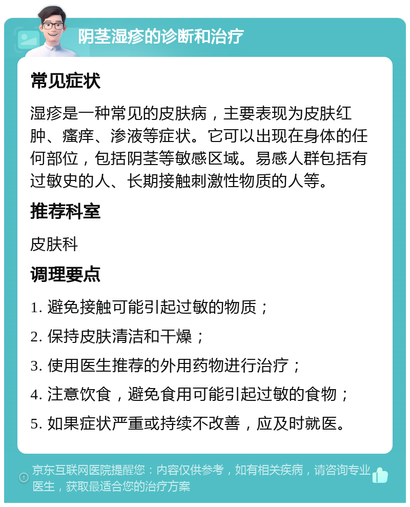 阴茎湿疹的诊断和治疗 常见症状 湿疹是一种常见的皮肤病，主要表现为皮肤红肿、瘙痒、渗液等症状。它可以出现在身体的任何部位，包括阴茎等敏感区域。易感人群包括有过敏史的人、长期接触刺激性物质的人等。 推荐科室 皮肤科 调理要点 1. 避免接触可能引起过敏的物质； 2. 保持皮肤清洁和干燥； 3. 使用医生推荐的外用药物进行治疗； 4. 注意饮食，避免食用可能引起过敏的食物； 5. 如果症状严重或持续不改善，应及时就医。