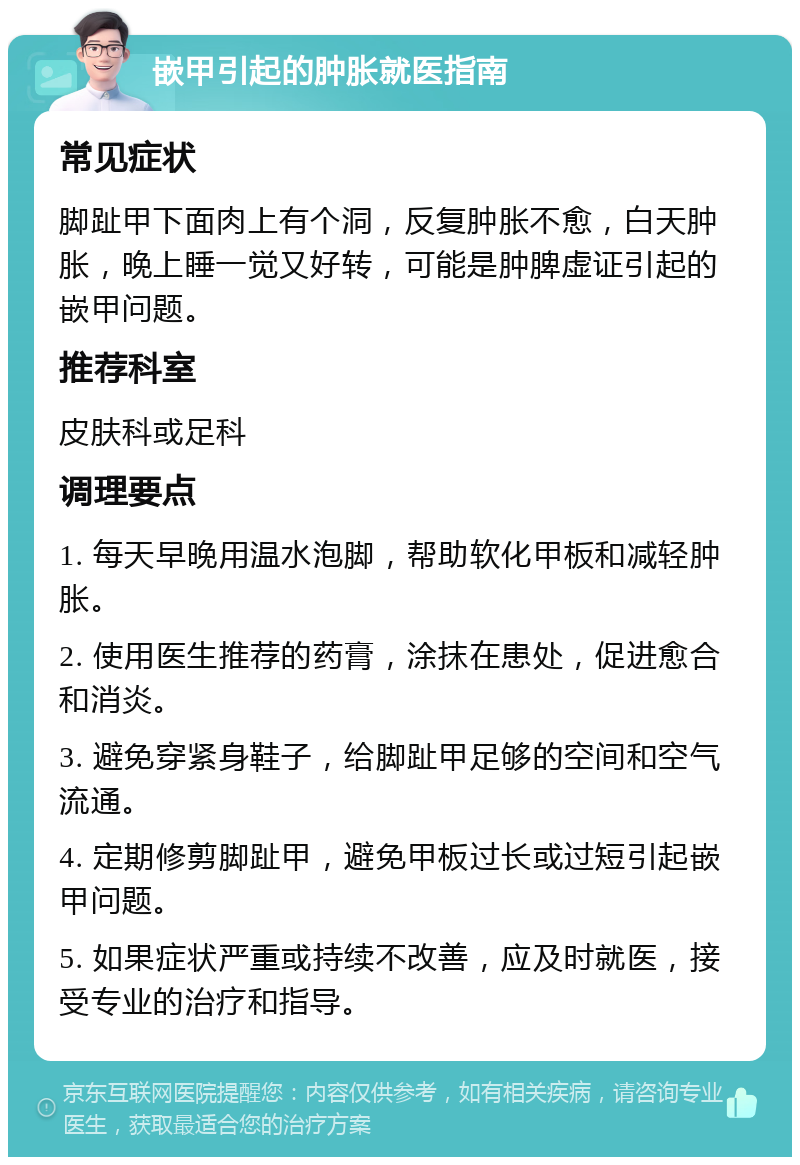 嵌甲引起的肿胀就医指南 常见症状 脚趾甲下面肉上有个洞，反复肿胀不愈，白天肿胀，晚上睡一觉又好转，可能是肿脾虚证引起的嵌甲问题。 推荐科室 皮肤科或足科 调理要点 1. 每天早晚用温水泡脚，帮助软化甲板和减轻肿胀。 2. 使用医生推荐的药膏，涂抹在患处，促进愈合和消炎。 3. 避免穿紧身鞋子，给脚趾甲足够的空间和空气流通。 4. 定期修剪脚趾甲，避免甲板过长或过短引起嵌甲问题。 5. 如果症状严重或持续不改善，应及时就医，接受专业的治疗和指导。