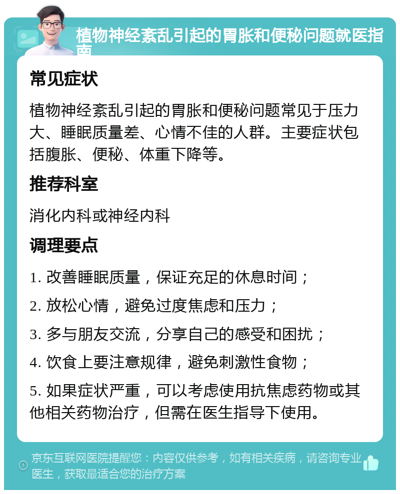 植物神经紊乱引起的胃胀和便秘问题就医指南 常见症状 植物神经紊乱引起的胃胀和便秘问题常见于压力大、睡眠质量差、心情不佳的人群。主要症状包括腹胀、便秘、体重下降等。 推荐科室 消化内科或神经内科 调理要点 1. 改善睡眠质量，保证充足的休息时间； 2. 放松心情，避免过度焦虑和压力； 3. 多与朋友交流，分享自己的感受和困扰； 4. 饮食上要注意规律，避免刺激性食物； 5. 如果症状严重，可以考虑使用抗焦虑药物或其他相关药物治疗，但需在医生指导下使用。