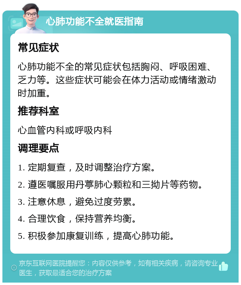 心肺功能不全就医指南 常见症状 心肺功能不全的常见症状包括胸闷、呼吸困难、乏力等。这些症状可能会在体力活动或情绪激动时加重。 推荐科室 心血管内科或呼吸内科 调理要点 1. 定期复查，及时调整治疗方案。 2. 遵医嘱服用丹葶肺心颗粒和三拗片等药物。 3. 注意休息，避免过度劳累。 4. 合理饮食，保持营养均衡。 5. 积极参加康复训练，提高心肺功能。