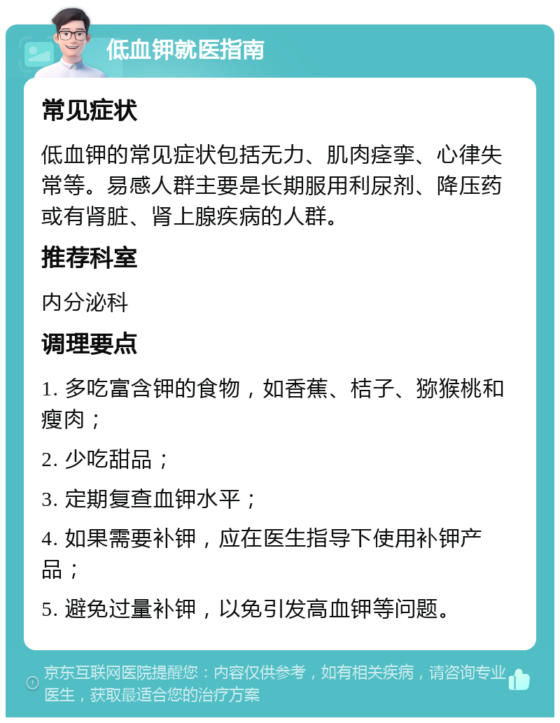 低血钾就医指南 常见症状 低血钾的常见症状包括无力、肌肉痉挛、心律失常等。易感人群主要是长期服用利尿剂、降压药或有肾脏、肾上腺疾病的人群。 推荐科室 内分泌科 调理要点 1. 多吃富含钾的食物，如香蕉、桔子、猕猴桃和瘦肉； 2. 少吃甜品； 3. 定期复查血钾水平； 4. 如果需要补钾，应在医生指导下使用补钾产品； 5. 避免过量补钾，以免引发高血钾等问题。