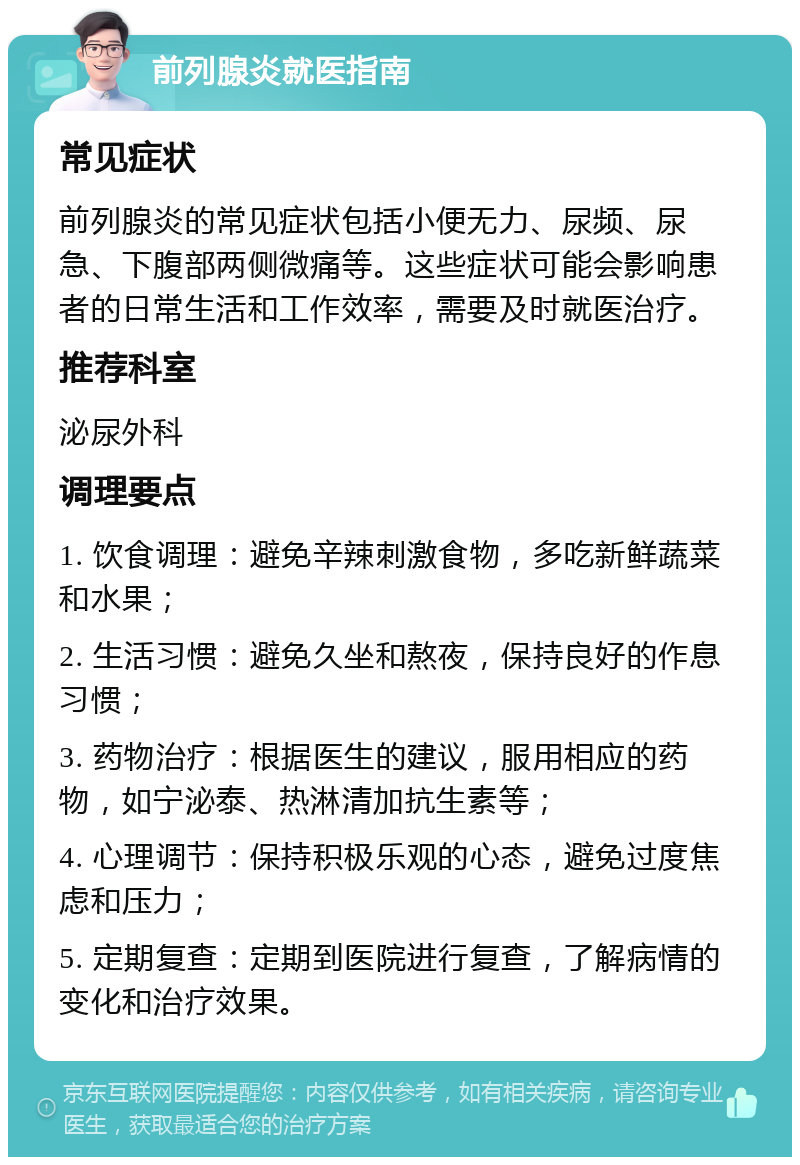 前列腺炎就医指南 常见症状 前列腺炎的常见症状包括小便无力、尿频、尿急、下腹部两侧微痛等。这些症状可能会影响患者的日常生活和工作效率，需要及时就医治疗。 推荐科室 泌尿外科 调理要点 1. 饮食调理：避免辛辣刺激食物，多吃新鲜蔬菜和水果； 2. 生活习惯：避免久坐和熬夜，保持良好的作息习惯； 3. 药物治疗：根据医生的建议，服用相应的药物，如宁泌泰、热淋清加抗生素等； 4. 心理调节：保持积极乐观的心态，避免过度焦虑和压力； 5. 定期复查：定期到医院进行复查，了解病情的变化和治疗效果。