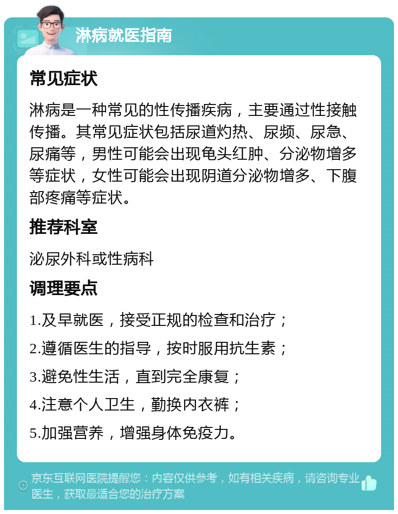 淋病就医指南 常见症状 淋病是一种常见的性传播疾病，主要通过性接触传播。其常见症状包括尿道灼热、尿频、尿急、尿痛等，男性可能会出现龟头红肿、分泌物增多等症状，女性可能会出现阴道分泌物增多、下腹部疼痛等症状。 推荐科室 泌尿外科或性病科 调理要点 1.及早就医，接受正规的检查和治疗； 2.遵循医生的指导，按时服用抗生素； 3.避免性生活，直到完全康复； 4.注意个人卫生，勤换内衣裤； 5.加强营养，增强身体免疫力。