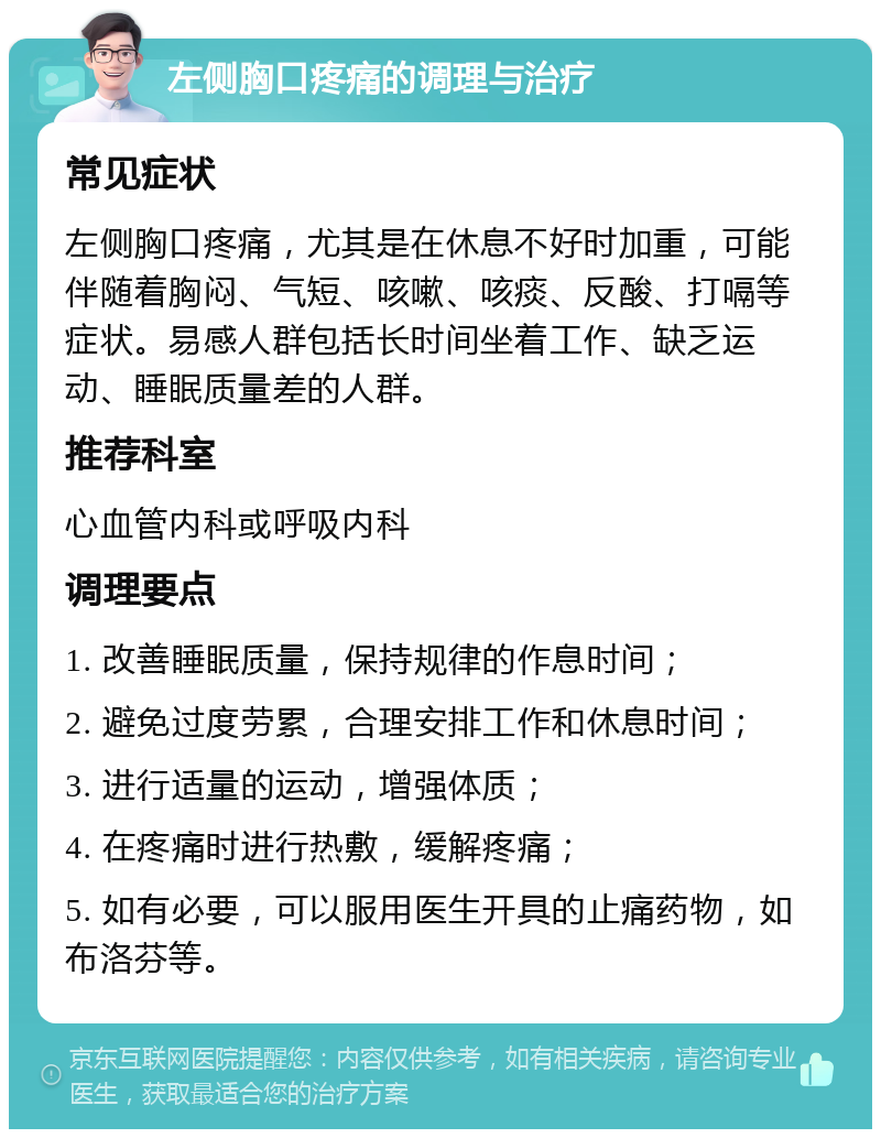 左侧胸口疼痛的调理与治疗 常见症状 左侧胸口疼痛，尤其是在休息不好时加重，可能伴随着胸闷、气短、咳嗽、咳痰、反酸、打嗝等症状。易感人群包括长时间坐着工作、缺乏运动、睡眠质量差的人群。 推荐科室 心血管内科或呼吸内科 调理要点 1. 改善睡眠质量，保持规律的作息时间； 2. 避免过度劳累，合理安排工作和休息时间； 3. 进行适量的运动，增强体质； 4. 在疼痛时进行热敷，缓解疼痛； 5. 如有必要，可以服用医生开具的止痛药物，如布洛芬等。