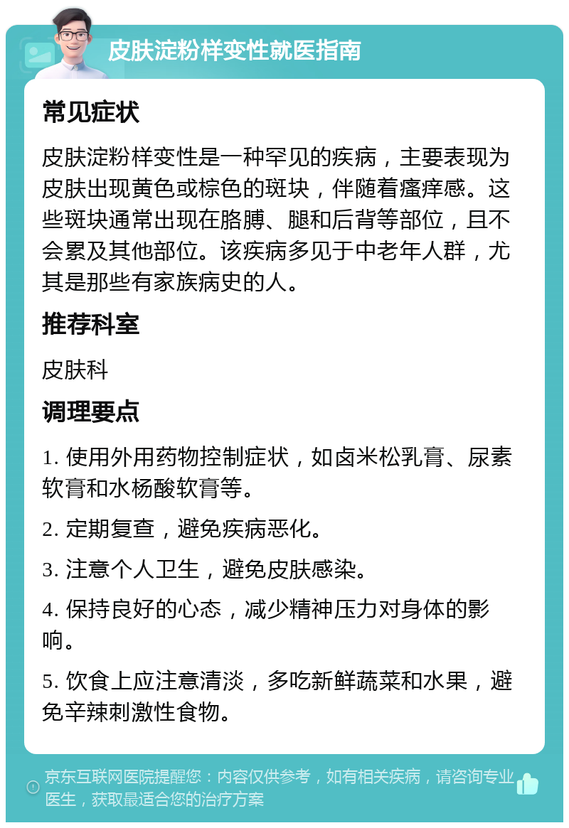 皮肤淀粉样变性就医指南 常见症状 皮肤淀粉样变性是一种罕见的疾病，主要表现为皮肤出现黄色或棕色的斑块，伴随着瘙痒感。这些斑块通常出现在胳膊、腿和后背等部位，且不会累及其他部位。该疾病多见于中老年人群，尤其是那些有家族病史的人。 推荐科室 皮肤科 调理要点 1. 使用外用药物控制症状，如卤米松乳膏、尿素软膏和水杨酸软膏等。 2. 定期复查，避免疾病恶化。 3. 注意个人卫生，避免皮肤感染。 4. 保持良好的心态，减少精神压力对身体的影响。 5. 饮食上应注意清淡，多吃新鲜蔬菜和水果，避免辛辣刺激性食物。