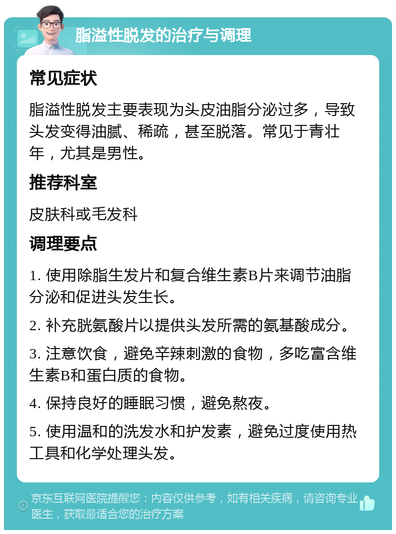 脂溢性脱发的治疗与调理 常见症状 脂溢性脱发主要表现为头皮油脂分泌过多，导致头发变得油腻、稀疏，甚至脱落。常见于青壮年，尤其是男性。 推荐科室 皮肤科或毛发科 调理要点 1. 使用除脂生发片和复合维生素B片来调节油脂分泌和促进头发生长。 2. 补充胱氨酸片以提供头发所需的氨基酸成分。 3. 注意饮食，避免辛辣刺激的食物，多吃富含维生素B和蛋白质的食物。 4. 保持良好的睡眠习惯，避免熬夜。 5. 使用温和的洗发水和护发素，避免过度使用热工具和化学处理头发。