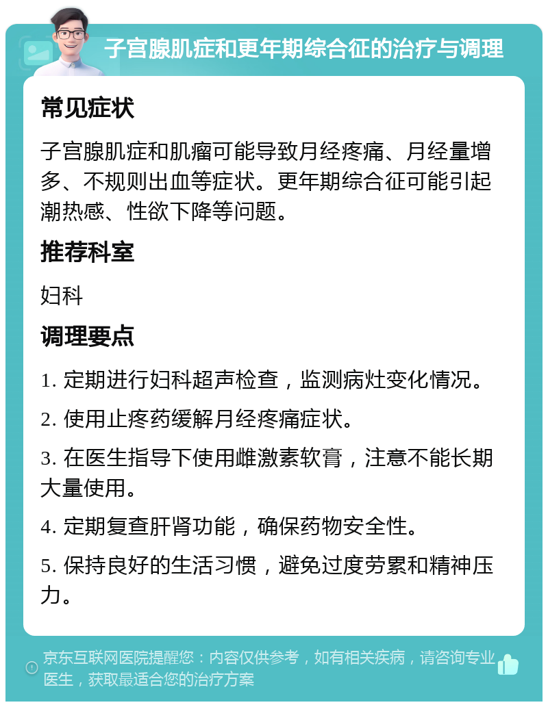 子宫腺肌症和更年期综合征的治疗与调理 常见症状 子宫腺肌症和肌瘤可能导致月经疼痛、月经量增多、不规则出血等症状。更年期综合征可能引起潮热感、性欲下降等问题。 推荐科室 妇科 调理要点 1. 定期进行妇科超声检查，监测病灶变化情况。 2. 使用止疼药缓解月经疼痛症状。 3. 在医生指导下使用雌激素软膏，注意不能长期大量使用。 4. 定期复查肝肾功能，确保药物安全性。 5. 保持良好的生活习惯，避免过度劳累和精神压力。