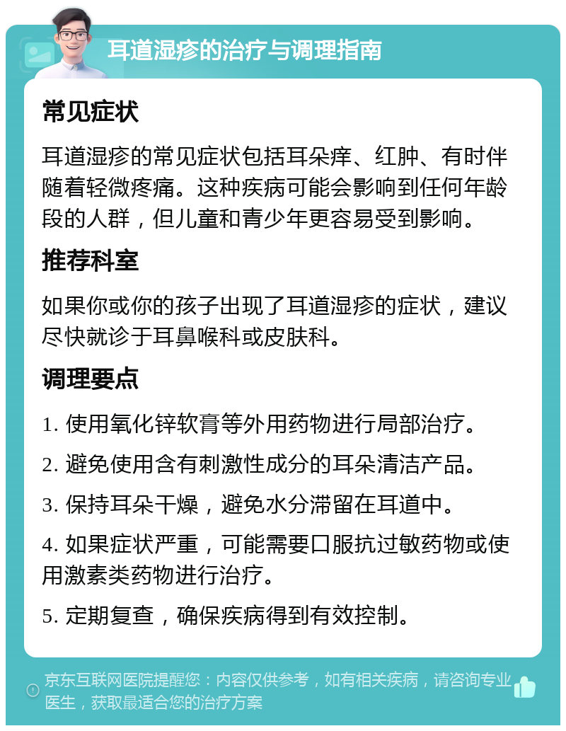 耳道湿疹的治疗与调理指南 常见症状 耳道湿疹的常见症状包括耳朵痒、红肿、有时伴随着轻微疼痛。这种疾病可能会影响到任何年龄段的人群，但儿童和青少年更容易受到影响。 推荐科室 如果你或你的孩子出现了耳道湿疹的症状，建议尽快就诊于耳鼻喉科或皮肤科。 调理要点 1. 使用氧化锌软膏等外用药物进行局部治疗。 2. 避免使用含有刺激性成分的耳朵清洁产品。 3. 保持耳朵干燥，避免水分滞留在耳道中。 4. 如果症状严重，可能需要口服抗过敏药物或使用激素类药物进行治疗。 5. 定期复查，确保疾病得到有效控制。