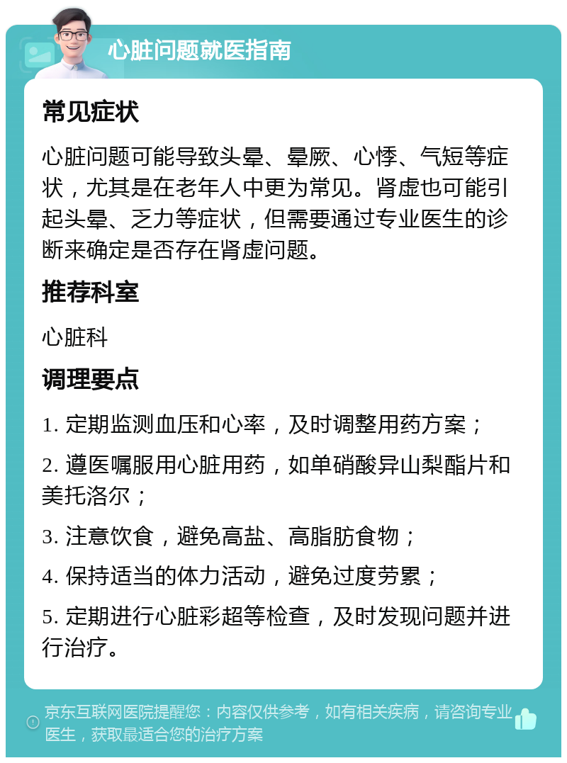 心脏问题就医指南 常见症状 心脏问题可能导致头晕、晕厥、心悸、气短等症状，尤其是在老年人中更为常见。肾虚也可能引起头晕、乏力等症状，但需要通过专业医生的诊断来确定是否存在肾虚问题。 推荐科室 心脏科 调理要点 1. 定期监测血压和心率，及时调整用药方案； 2. 遵医嘱服用心脏用药，如单硝酸异山梨酯片和美托洛尔； 3. 注意饮食，避免高盐、高脂肪食物； 4. 保持适当的体力活动，避免过度劳累； 5. 定期进行心脏彩超等检查，及时发现问题并进行治疗。