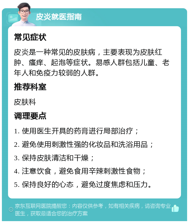 皮炎就医指南 常见症状 皮炎是一种常见的皮肤病，主要表现为皮肤红肿、瘙痒、起泡等症状。易感人群包括儿童、老年人和免疫力较弱的人群。 推荐科室 皮肤科 调理要点 1. 使用医生开具的药膏进行局部治疗； 2. 避免使用刺激性强的化妆品和洗浴用品； 3. 保持皮肤清洁和干燥； 4. 注意饮食，避免食用辛辣刺激性食物； 5. 保持良好的心态，避免过度焦虑和压力。