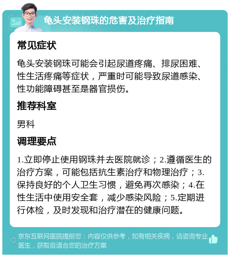 龟头安装钢珠的危害及治疗指南 常见症状 龟头安装钢珠可能会引起尿道疼痛、排尿困难、性生活疼痛等症状，严重时可能导致尿道感染、性功能障碍甚至是器官损伤。 推荐科室 男科 调理要点 1.立即停止使用钢珠并去医院就诊；2.遵循医生的治疗方案，可能包括抗生素治疗和物理治疗；3.保持良好的个人卫生习惯，避免再次感染；4.在性生活中使用安全套，减少感染风险；5.定期进行体检，及时发现和治疗潜在的健康问题。