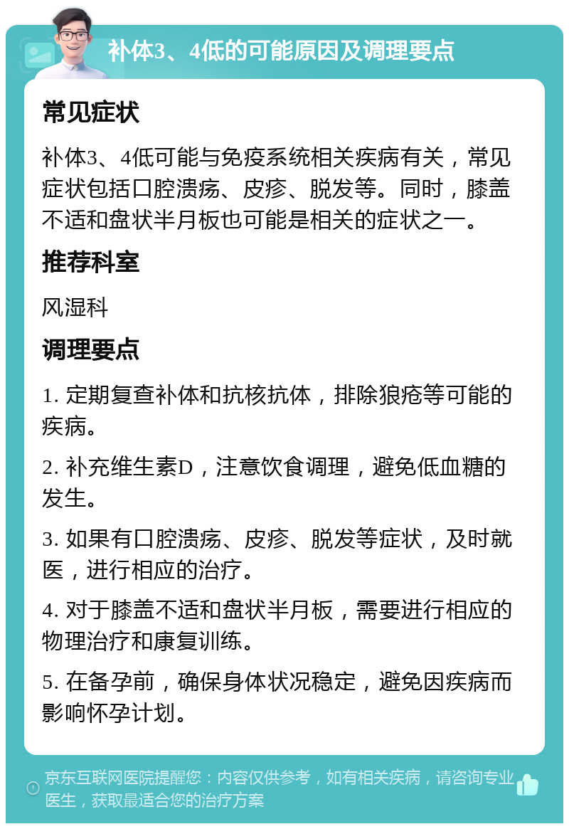 补体3、4低的可能原因及调理要点 常见症状 补体3、4低可能与免疫系统相关疾病有关，常见症状包括口腔溃疡、皮疹、脱发等。同时，膝盖不适和盘状半月板也可能是相关的症状之一。 推荐科室 风湿科 调理要点 1. 定期复查补体和抗核抗体，排除狼疮等可能的疾病。 2. 补充维生素D，注意饮食调理，避免低血糖的发生。 3. 如果有口腔溃疡、皮疹、脱发等症状，及时就医，进行相应的治疗。 4. 对于膝盖不适和盘状半月板，需要进行相应的物理治疗和康复训练。 5. 在备孕前，确保身体状况稳定，避免因疾病而影响怀孕计划。