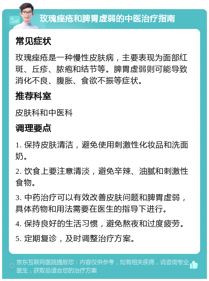 玫瑰痤疮和脾胃虚弱的中医治疗指南 常见症状 玫瑰痤疮是一种慢性皮肤病，主要表现为面部红斑、丘疹、脓疱和结节等。脾胃虚弱则可能导致消化不良、腹胀、食欲不振等症状。 推荐科室 皮肤科和中医科 调理要点 1. 保持皮肤清洁，避免使用刺激性化妆品和洗面奶。 2. 饮食上要注意清淡，避免辛辣、油腻和刺激性食物。 3. 中药治疗可以有效改善皮肤问题和脾胃虚弱，具体药物和用法需要在医生的指导下进行。 4. 保持良好的生活习惯，避免熬夜和过度疲劳。 5. 定期复诊，及时调整治疗方案。