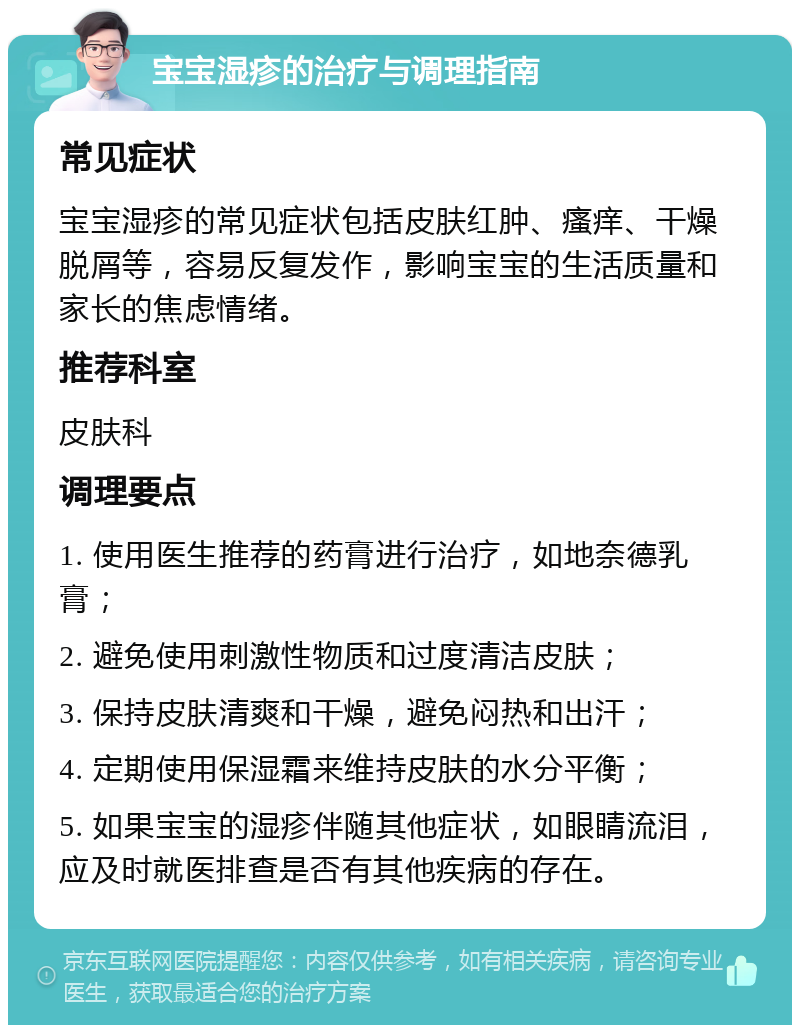 宝宝湿疹的治疗与调理指南 常见症状 宝宝湿疹的常见症状包括皮肤红肿、瘙痒、干燥脱屑等，容易反复发作，影响宝宝的生活质量和家长的焦虑情绪。 推荐科室 皮肤科 调理要点 1. 使用医生推荐的药膏进行治疗，如地奈德乳膏； 2. 避免使用刺激性物质和过度清洁皮肤； 3. 保持皮肤清爽和干燥，避免闷热和出汗； 4. 定期使用保湿霜来维持皮肤的水分平衡； 5. 如果宝宝的湿疹伴随其他症状，如眼睛流泪，应及时就医排查是否有其他疾病的存在。