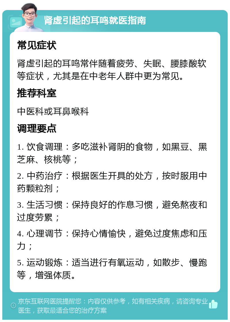 肾虚引起的耳鸣就医指南 常见症状 肾虚引起的耳鸣常伴随着疲劳、失眠、腰膝酸软等症状，尤其是在中老年人群中更为常见。 推荐科室 中医科或耳鼻喉科 调理要点 1. 饮食调理：多吃滋补肾阴的食物，如黑豆、黑芝麻、核桃等； 2. 中药治疗：根据医生开具的处方，按时服用中药颗粒剂； 3. 生活习惯：保持良好的作息习惯，避免熬夜和过度劳累； 4. 心理调节：保持心情愉快，避免过度焦虑和压力； 5. 运动锻炼：适当进行有氧运动，如散步、慢跑等，增强体质。