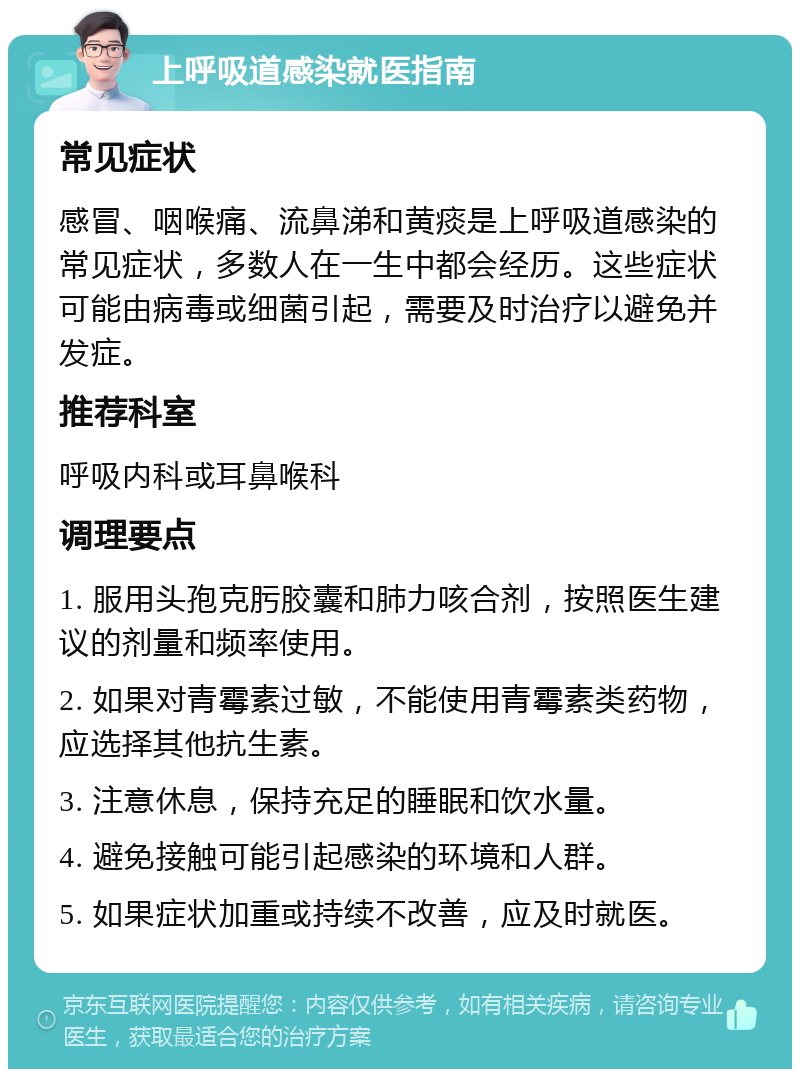 上呼吸道感染就医指南 常见症状 感冒、咽喉痛、流鼻涕和黄痰是上呼吸道感染的常见症状，多数人在一生中都会经历。这些症状可能由病毒或细菌引起，需要及时治疗以避免并发症。 推荐科室 呼吸内科或耳鼻喉科 调理要点 1. 服用头孢克肟胶囊和肺力咳合剂，按照医生建议的剂量和频率使用。 2. 如果对青霉素过敏，不能使用青霉素类药物，应选择其他抗生素。 3. 注意休息，保持充足的睡眠和饮水量。 4. 避免接触可能引起感染的环境和人群。 5. 如果症状加重或持续不改善，应及时就医。