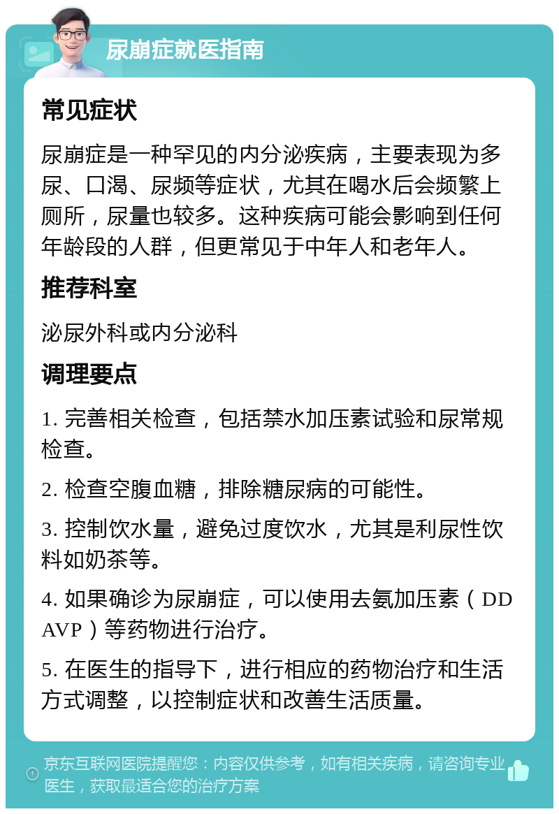 尿崩症就医指南 常见症状 尿崩症是一种罕见的内分泌疾病，主要表现为多尿、口渴、尿频等症状，尤其在喝水后会频繁上厕所，尿量也较多。这种疾病可能会影响到任何年龄段的人群，但更常见于中年人和老年人。 推荐科室 泌尿外科或内分泌科 调理要点 1. 完善相关检查，包括禁水加压素试验和尿常规检查。 2. 检查空腹血糖，排除糖尿病的可能性。 3. 控制饮水量，避免过度饮水，尤其是利尿性饮料如奶茶等。 4. 如果确诊为尿崩症，可以使用去氨加压素（DDAVP）等药物进行治疗。 5. 在医生的指导下，进行相应的药物治疗和生活方式调整，以控制症状和改善生活质量。