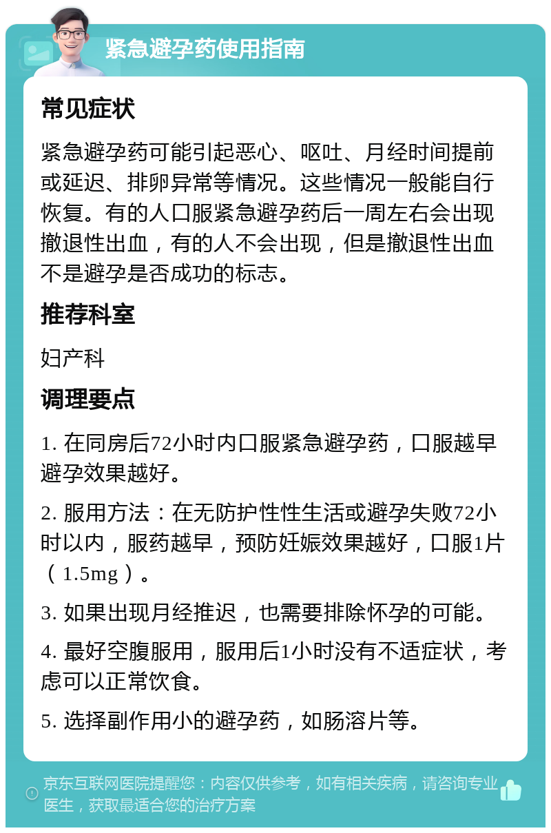 紧急避孕药使用指南 常见症状 紧急避孕药可能引起恶心、呕吐、月经时间提前或延迟、排卵异常等情况。这些情况一般能自行恢复。有的人口服紧急避孕药后一周左右会出现撤退性出血，有的人不会出现，但是撤退性出血不是避孕是否成功的标志。 推荐科室 妇产科 调理要点 1. 在同房后72小时内口服紧急避孕药，口服越早避孕效果越好。 2. 服用方法：在无防护性性生活或避孕失败72小时以内，服药越早，预防妊娠效果越好，口服1片（1.5mg）。 3. 如果出现月经推迟，也需要排除怀孕的可能。 4. 最好空腹服用，服用后1小时没有不适症状，考虑可以正常饮食。 5. 选择副作用小的避孕药，如肠溶片等。