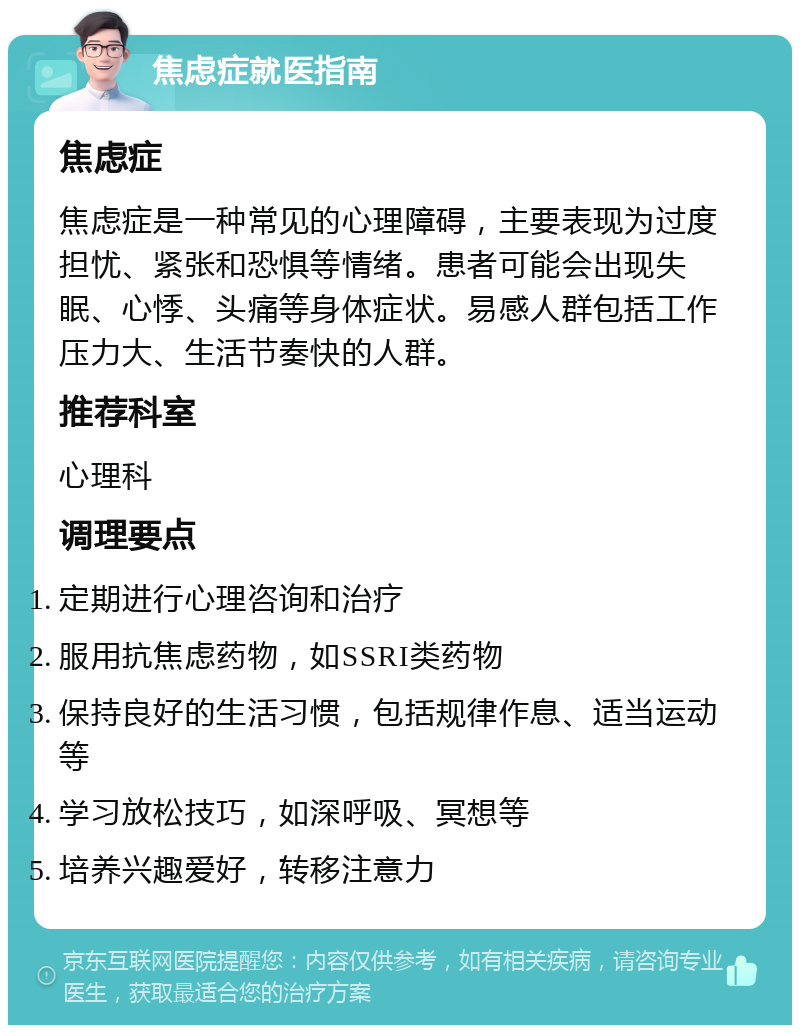 焦虑症就医指南 焦虑症 焦虑症是一种常见的心理障碍，主要表现为过度担忧、紧张和恐惧等情绪。患者可能会出现失眠、心悸、头痛等身体症状。易感人群包括工作压力大、生活节奏快的人群。 推荐科室 心理科 调理要点 定期进行心理咨询和治疗 服用抗焦虑药物，如SSRI类药物 保持良好的生活习惯，包括规律作息、适当运动等 学习放松技巧，如深呼吸、冥想等 培养兴趣爱好，转移注意力