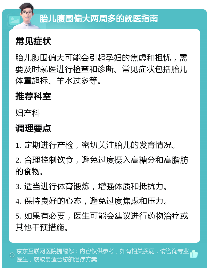 胎儿腹围偏大两周多的就医指南 常见症状 胎儿腹围偏大可能会引起孕妇的焦虑和担忧，需要及时就医进行检查和诊断。常见症状包括胎儿体重超标、羊水过多等。 推荐科室 妇产科 调理要点 1. 定期进行产检，密切关注胎儿的发育情况。 2. 合理控制饮食，避免过度摄入高糖分和高脂肪的食物。 3. 适当进行体育锻炼，增强体质和抵抗力。 4. 保持良好的心态，避免过度焦虑和压力。 5. 如果有必要，医生可能会建议进行药物治疗或其他干预措施。