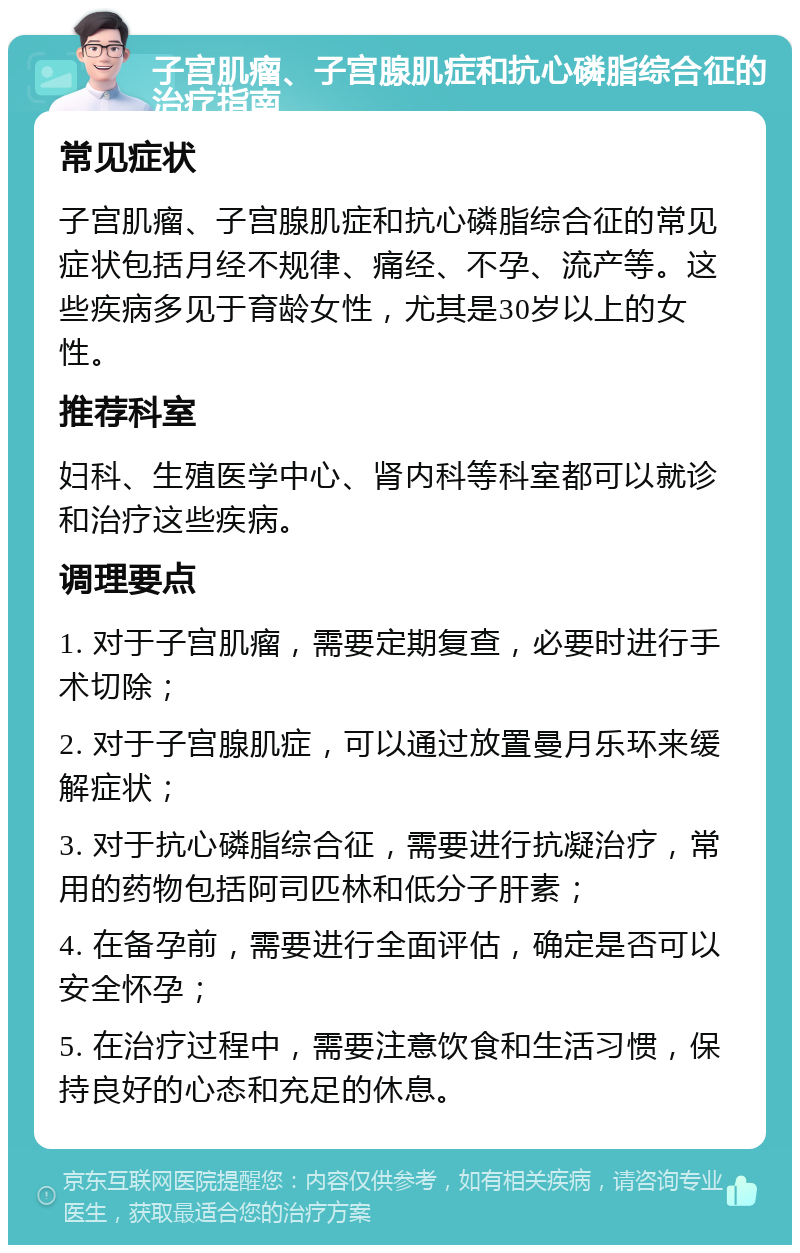 子宫肌瘤、子宫腺肌症和抗心磷脂综合征的治疗指南 常见症状 子宫肌瘤、子宫腺肌症和抗心磷脂综合征的常见症状包括月经不规律、痛经、不孕、流产等。这些疾病多见于育龄女性，尤其是30岁以上的女性。 推荐科室 妇科、生殖医学中心、肾内科等科室都可以就诊和治疗这些疾病。 调理要点 1. 对于子宫肌瘤，需要定期复查，必要时进行手术切除； 2. 对于子宫腺肌症，可以通过放置曼月乐环来缓解症状； 3. 对于抗心磷脂综合征，需要进行抗凝治疗，常用的药物包括阿司匹林和低分子肝素； 4. 在备孕前，需要进行全面评估，确定是否可以安全怀孕； 5. 在治疗过程中，需要注意饮食和生活习惯，保持良好的心态和充足的休息。