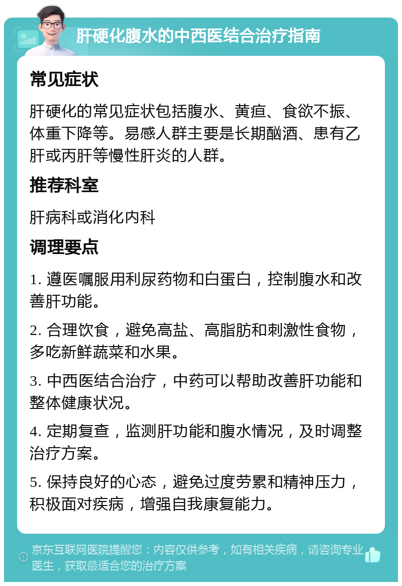 肝硬化腹水的中西医结合治疗指南 常见症状 肝硬化的常见症状包括腹水、黄疸、食欲不振、体重下降等。易感人群主要是长期酗酒、患有乙肝或丙肝等慢性肝炎的人群。 推荐科室 肝病科或消化内科 调理要点 1. 遵医嘱服用利尿药物和白蛋白，控制腹水和改善肝功能。 2. 合理饮食，避免高盐、高脂肪和刺激性食物，多吃新鲜蔬菜和水果。 3. 中西医结合治疗，中药可以帮助改善肝功能和整体健康状况。 4. 定期复查，监测肝功能和腹水情况，及时调整治疗方案。 5. 保持良好的心态，避免过度劳累和精神压力，积极面对疾病，增强自我康复能力。