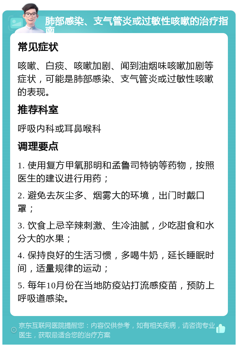 肺部感染、支气管炎或过敏性咳嗽的治疗指南 常见症状 咳嗽、白痰、咳嗽加剧、闻到油烟味咳嗽加剧等症状，可能是肺部感染、支气管炎或过敏性咳嗽的表现。 推荐科室 呼吸内科或耳鼻喉科 调理要点 1. 使用复方甲氧那明和孟鲁司特钠等药物，按照医生的建议进行用药； 2. 避免去灰尘多、烟雾大的环境，出门时戴口罩； 3. 饮食上忌辛辣刺激、生冷油腻，少吃甜食和水分大的水果； 4. 保持良好的生活习惯，多喝牛奶，延长睡眠时间，适量规律的运动； 5. 每年10月份在当地防疫站打流感疫苗，预防上呼吸道感染。