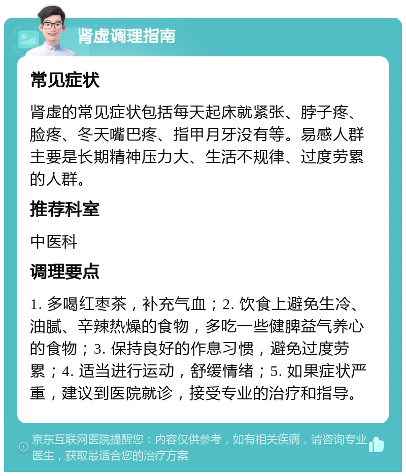 肾虚调理指南 常见症状 肾虚的常见症状包括每天起床就紧张、脖子疼、脸疼、冬天嘴巴疼、指甲月牙没有等。易感人群主要是长期精神压力大、生活不规律、过度劳累的人群。 推荐科室 中医科 调理要点 1. 多喝红枣茶，补充气血；2. 饮食上避免生冷、油腻、辛辣热燥的食物，多吃一些健脾益气养心的食物；3. 保持良好的作息习惯，避免过度劳累；4. 适当进行运动，舒缓情绪；5. 如果症状严重，建议到医院就诊，接受专业的治疗和指导。