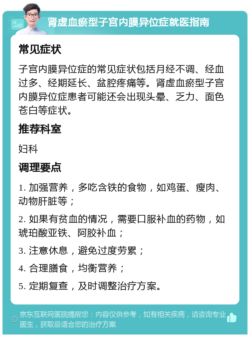 肾虚血瘀型子宫内膜异位症就医指南 常见症状 子宫内膜异位症的常见症状包括月经不调、经血过多、经期延长、盆腔疼痛等。肾虚血瘀型子宫内膜异位症患者可能还会出现头晕、乏力、面色苍白等症状。 推荐科室 妇科 调理要点 1. 加强营养，多吃含铁的食物，如鸡蛋、瘦肉、动物肝脏等； 2. 如果有贫血的情况，需要口服补血的药物，如琥珀酸亚铁、阿胶补血； 3. 注意休息，避免过度劳累； 4. 合理膳食，均衡营养； 5. 定期复查，及时调整治疗方案。