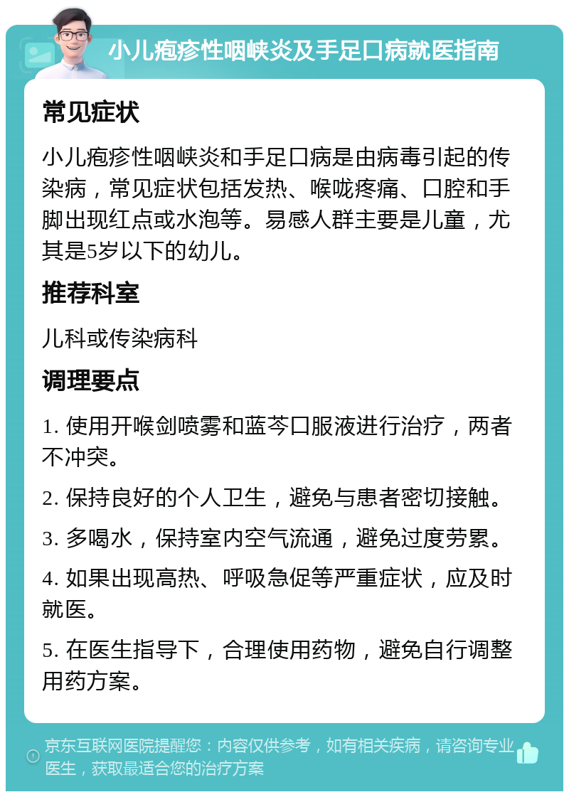 小儿疱疹性咽峡炎及手足口病就医指南 常见症状 小儿疱疹性咽峡炎和手足口病是由病毒引起的传染病，常见症状包括发热、喉咙疼痛、口腔和手脚出现红点或水泡等。易感人群主要是儿童，尤其是5岁以下的幼儿。 推荐科室 儿科或传染病科 调理要点 1. 使用开喉剑喷雾和蓝芩口服液进行治疗，两者不冲突。 2. 保持良好的个人卫生，避免与患者密切接触。 3. 多喝水，保持室内空气流通，避免过度劳累。 4. 如果出现高热、呼吸急促等严重症状，应及时就医。 5. 在医生指导下，合理使用药物，避免自行调整用药方案。