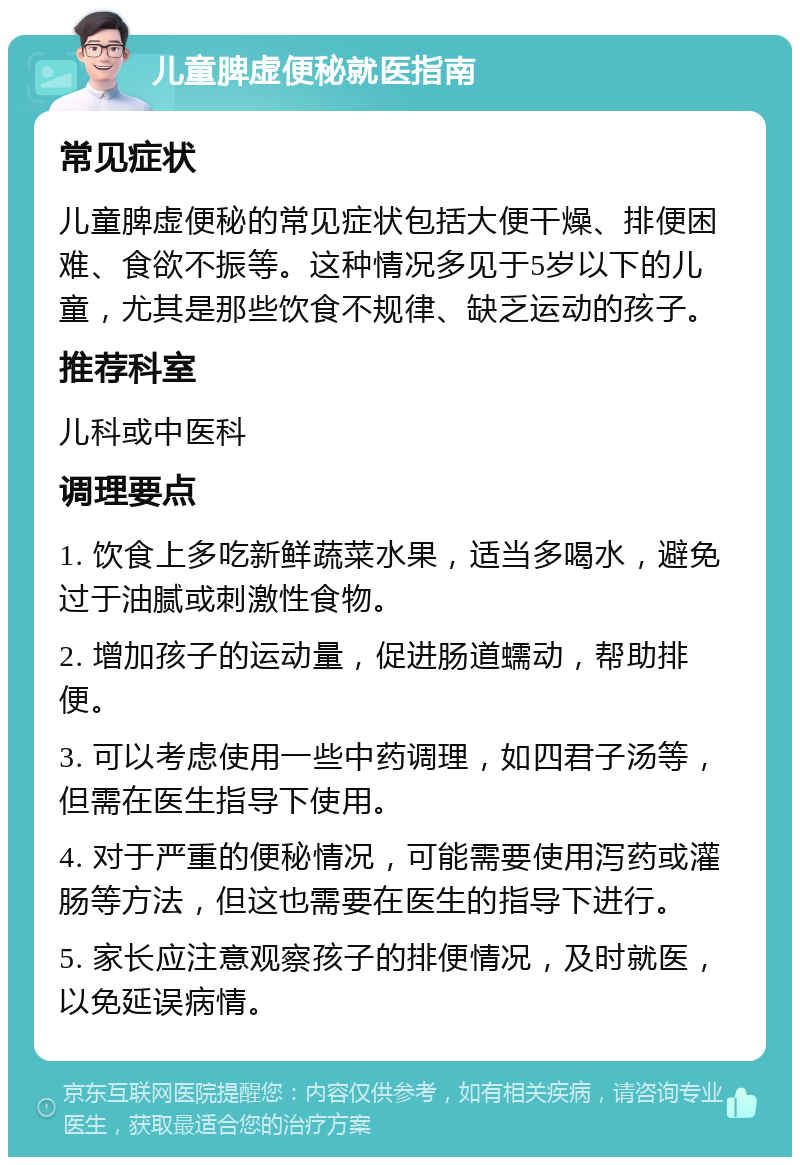 儿童脾虚便秘就医指南 常见症状 儿童脾虚便秘的常见症状包括大便干燥、排便困难、食欲不振等。这种情况多见于5岁以下的儿童，尤其是那些饮食不规律、缺乏运动的孩子。 推荐科室 儿科或中医科 调理要点 1. 饮食上多吃新鲜蔬菜水果，适当多喝水，避免过于油腻或刺激性食物。 2. 增加孩子的运动量，促进肠道蠕动，帮助排便。 3. 可以考虑使用一些中药调理，如四君子汤等，但需在医生指导下使用。 4. 对于严重的便秘情况，可能需要使用泻药或灌肠等方法，但这也需要在医生的指导下进行。 5. 家长应注意观察孩子的排便情况，及时就医，以免延误病情。