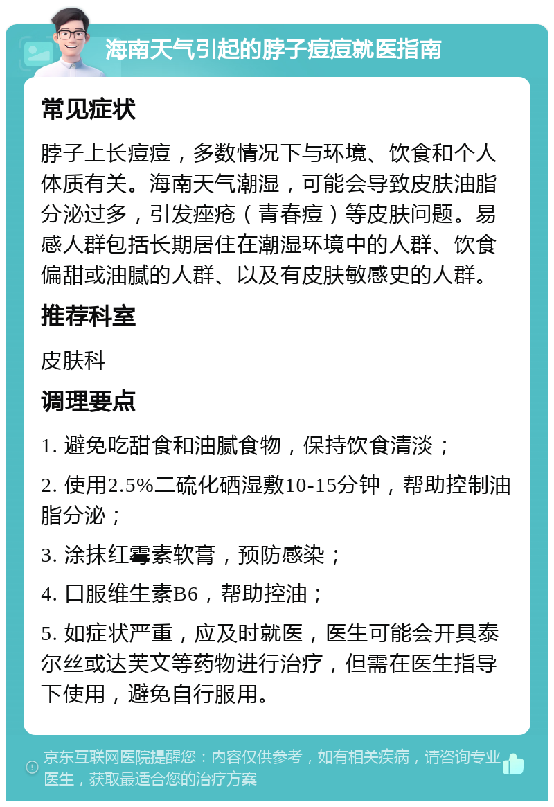 海南天气引起的脖子痘痘就医指南 常见症状 脖子上长痘痘，多数情况下与环境、饮食和个人体质有关。海南天气潮湿，可能会导致皮肤油脂分泌过多，引发痤疮（青春痘）等皮肤问题。易感人群包括长期居住在潮湿环境中的人群、饮食偏甜或油腻的人群、以及有皮肤敏感史的人群。 推荐科室 皮肤科 调理要点 1. 避免吃甜食和油腻食物，保持饮食清淡； 2. 使用2.5%二硫化硒湿敷10-15分钟，帮助控制油脂分泌； 3. 涂抹红霉素软膏，预防感染； 4. 口服维生素B6，帮助控油； 5. 如症状严重，应及时就医，医生可能会开具泰尔丝或达芙文等药物进行治疗，但需在医生指导下使用，避免自行服用。