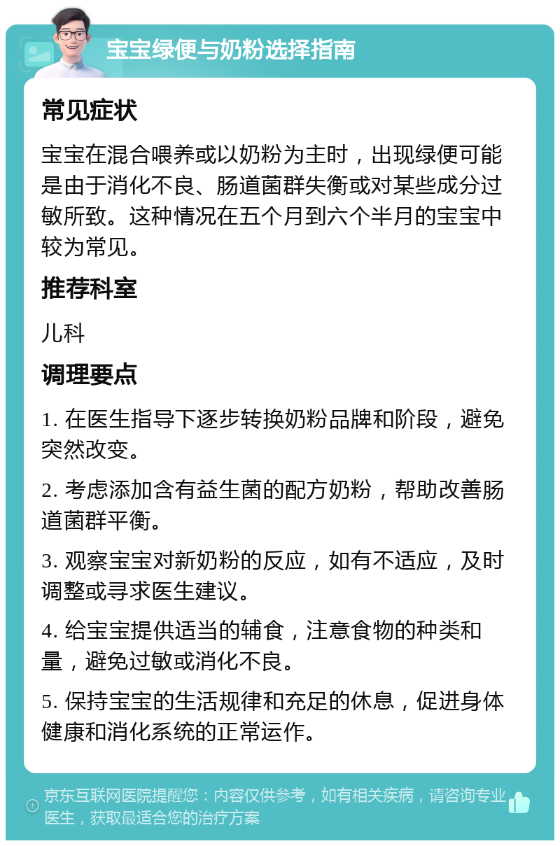 宝宝绿便与奶粉选择指南 常见症状 宝宝在混合喂养或以奶粉为主时，出现绿便可能是由于消化不良、肠道菌群失衡或对某些成分过敏所致。这种情况在五个月到六个半月的宝宝中较为常见。 推荐科室 儿科 调理要点 1. 在医生指导下逐步转换奶粉品牌和阶段，避免突然改变。 2. 考虑添加含有益生菌的配方奶粉，帮助改善肠道菌群平衡。 3. 观察宝宝对新奶粉的反应，如有不适应，及时调整或寻求医生建议。 4. 给宝宝提供适当的辅食，注意食物的种类和量，避免过敏或消化不良。 5. 保持宝宝的生活规律和充足的休息，促进身体健康和消化系统的正常运作。