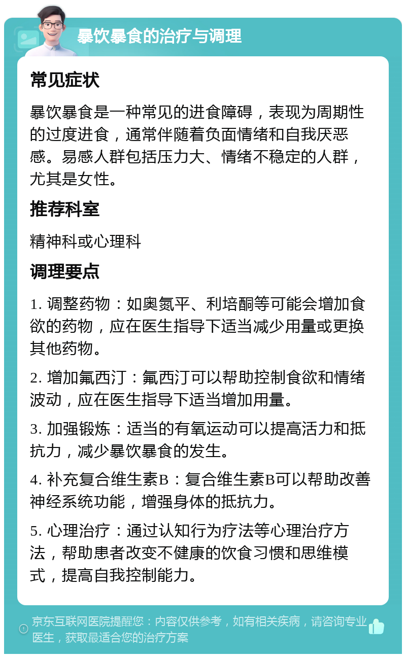 暴饮暴食的治疗与调理 常见症状 暴饮暴食是一种常见的进食障碍，表现为周期性的过度进食，通常伴随着负面情绪和自我厌恶感。易感人群包括压力大、情绪不稳定的人群，尤其是女性。 推荐科室 精神科或心理科 调理要点 1. 调整药物：如奥氮平、利培酮等可能会增加食欲的药物，应在医生指导下适当减少用量或更换其他药物。 2. 增加氟西汀：氟西汀可以帮助控制食欲和情绪波动，应在医生指导下适当增加用量。 3. 加强锻炼：适当的有氧运动可以提高活力和抵抗力，减少暴饮暴食的发生。 4. 补充复合维生素B：复合维生素B可以帮助改善神经系统功能，增强身体的抵抗力。 5. 心理治疗：通过认知行为疗法等心理治疗方法，帮助患者改变不健康的饮食习惯和思维模式，提高自我控制能力。