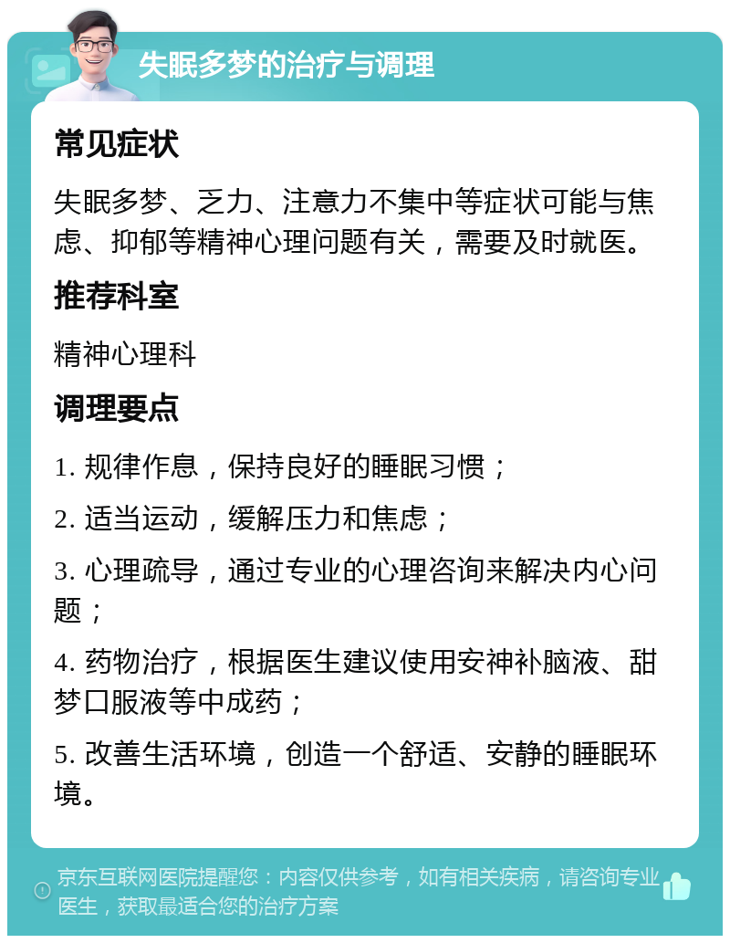 失眠多梦的治疗与调理 常见症状 失眠多梦、乏力、注意力不集中等症状可能与焦虑、抑郁等精神心理问题有关，需要及时就医。 推荐科室 精神心理科 调理要点 1. 规律作息，保持良好的睡眠习惯； 2. 适当运动，缓解压力和焦虑； 3. 心理疏导，通过专业的心理咨询来解决内心问题； 4. 药物治疗，根据医生建议使用安神补脑液、甜梦口服液等中成药； 5. 改善生活环境，创造一个舒适、安静的睡眠环境。