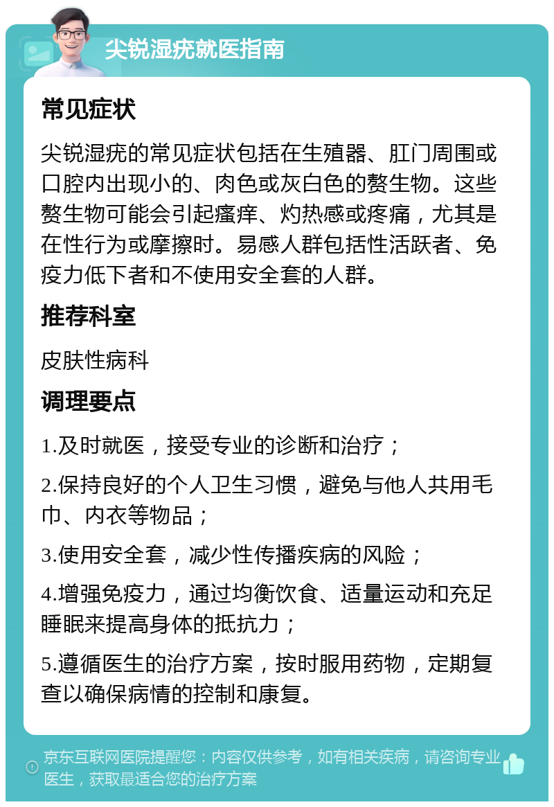 尖锐湿疣就医指南 常见症状 尖锐湿疣的常见症状包括在生殖器、肛门周围或口腔内出现小的、肉色或灰白色的赘生物。这些赘生物可能会引起瘙痒、灼热感或疼痛，尤其是在性行为或摩擦时。易感人群包括性活跃者、免疫力低下者和不使用安全套的人群。 推荐科室 皮肤性病科 调理要点 1.及时就医，接受专业的诊断和治疗； 2.保持良好的个人卫生习惯，避免与他人共用毛巾、内衣等物品； 3.使用安全套，减少性传播疾病的风险； 4.增强免疫力，通过均衡饮食、适量运动和充足睡眠来提高身体的抵抗力； 5.遵循医生的治疗方案，按时服用药物，定期复查以确保病情的控制和康复。