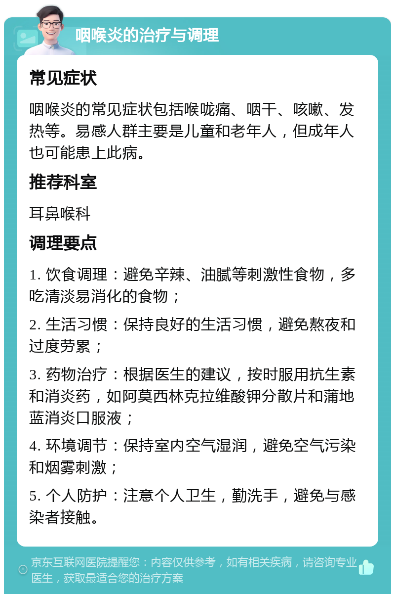 咽喉炎的治疗与调理 常见症状 咽喉炎的常见症状包括喉咙痛、咽干、咳嗽、发热等。易感人群主要是儿童和老年人，但成年人也可能患上此病。 推荐科室 耳鼻喉科 调理要点 1. 饮食调理：避免辛辣、油腻等刺激性食物，多吃清淡易消化的食物； 2. 生活习惯：保持良好的生活习惯，避免熬夜和过度劳累； 3. 药物治疗：根据医生的建议，按时服用抗生素和消炎药，如阿莫西林克拉维酸钾分散片和蒲地蓝消炎口服液； 4. 环境调节：保持室内空气湿润，避免空气污染和烟雾刺激； 5. 个人防护：注意个人卫生，勤洗手，避免与感染者接触。