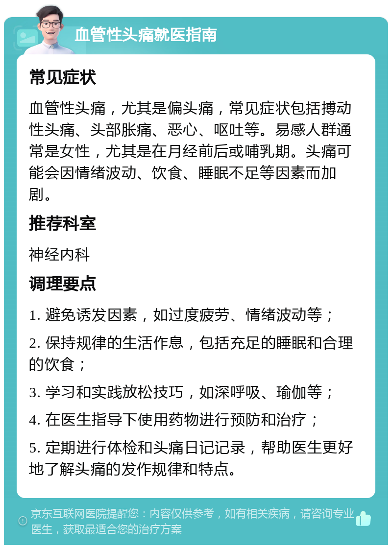 血管性头痛就医指南 常见症状 血管性头痛，尤其是偏头痛，常见症状包括搏动性头痛、头部胀痛、恶心、呕吐等。易感人群通常是女性，尤其是在月经前后或哺乳期。头痛可能会因情绪波动、饮食、睡眠不足等因素而加剧。 推荐科室 神经内科 调理要点 1. 避免诱发因素，如过度疲劳、情绪波动等； 2. 保持规律的生活作息，包括充足的睡眠和合理的饮食； 3. 学习和实践放松技巧，如深呼吸、瑜伽等； 4. 在医生指导下使用药物进行预防和治疗； 5. 定期进行体检和头痛日记记录，帮助医生更好地了解头痛的发作规律和特点。