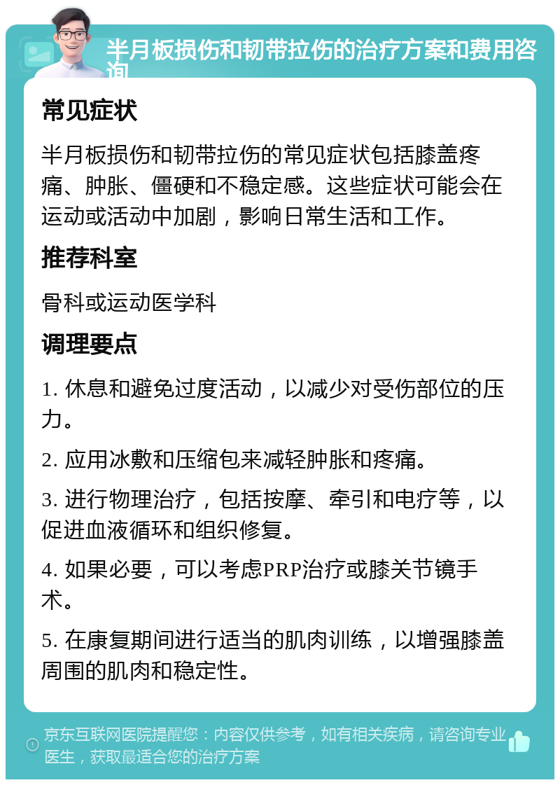 半月板损伤和韧带拉伤的治疗方案和费用咨询 常见症状 半月板损伤和韧带拉伤的常见症状包括膝盖疼痛、肿胀、僵硬和不稳定感。这些症状可能会在运动或活动中加剧，影响日常生活和工作。 推荐科室 骨科或运动医学科 调理要点 1. 休息和避免过度活动，以减少对受伤部位的压力。 2. 应用冰敷和压缩包来减轻肿胀和疼痛。 3. 进行物理治疗，包括按摩、牵引和电疗等，以促进血液循环和组织修复。 4. 如果必要，可以考虑PRP治疗或膝关节镜手术。 5. 在康复期间进行适当的肌肉训练，以增强膝盖周围的肌肉和稳定性。