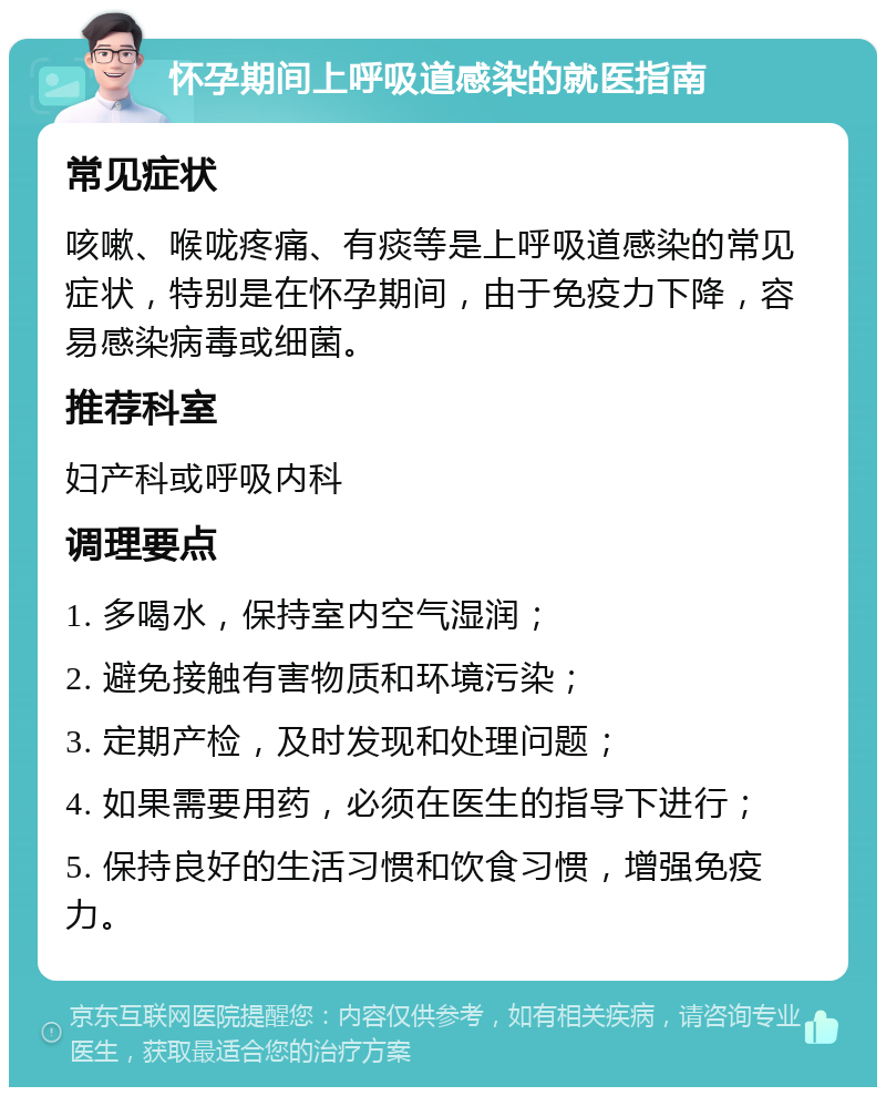 怀孕期间上呼吸道感染的就医指南 常见症状 咳嗽、喉咙疼痛、有痰等是上呼吸道感染的常见症状，特别是在怀孕期间，由于免疫力下降，容易感染病毒或细菌。 推荐科室 妇产科或呼吸内科 调理要点 1. 多喝水，保持室内空气湿润； 2. 避免接触有害物质和环境污染； 3. 定期产检，及时发现和处理问题； 4. 如果需要用药，必须在医生的指导下进行； 5. 保持良好的生活习惯和饮食习惯，增强免疫力。