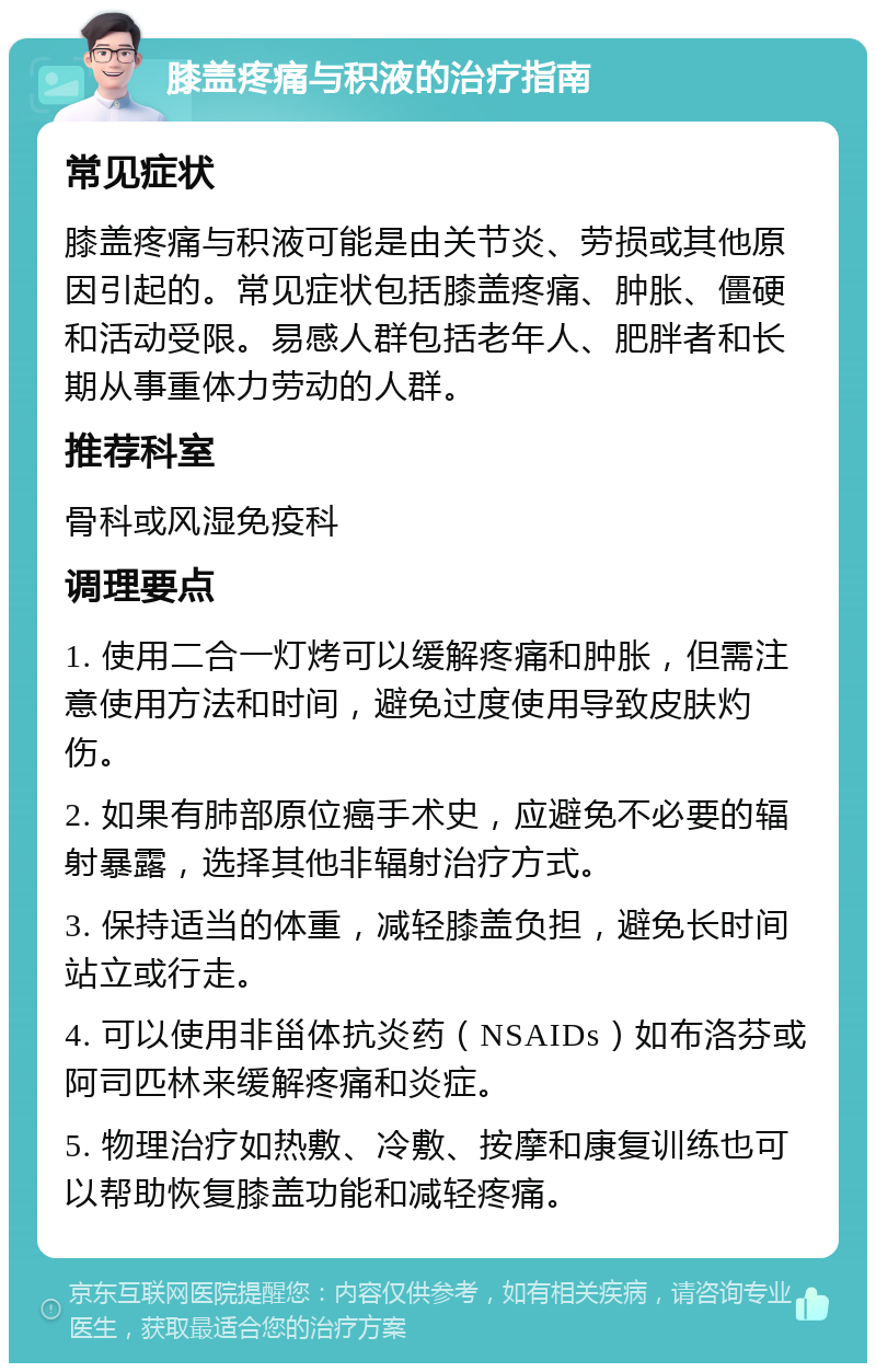 膝盖疼痛与积液的治疗指南 常见症状 膝盖疼痛与积液可能是由关节炎、劳损或其他原因引起的。常见症状包括膝盖疼痛、肿胀、僵硬和活动受限。易感人群包括老年人、肥胖者和长期从事重体力劳动的人群。 推荐科室 骨科或风湿免疫科 调理要点 1. 使用二合一灯烤可以缓解疼痛和肿胀，但需注意使用方法和时间，避免过度使用导致皮肤灼伤。 2. 如果有肺部原位癌手术史，应避免不必要的辐射暴露，选择其他非辐射治疗方式。 3. 保持适当的体重，减轻膝盖负担，避免长时间站立或行走。 4. 可以使用非甾体抗炎药（NSAIDs）如布洛芬或阿司匹林来缓解疼痛和炎症。 5. 物理治疗如热敷、冷敷、按摩和康复训练也可以帮助恢复膝盖功能和减轻疼痛。