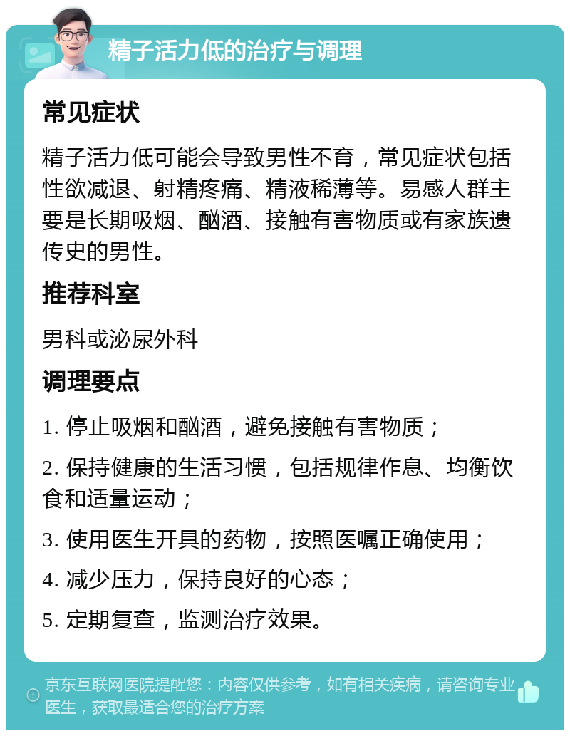 精子活力低的治疗与调理 常见症状 精子活力低可能会导致男性不育，常见症状包括性欲减退、射精疼痛、精液稀薄等。易感人群主要是长期吸烟、酗酒、接触有害物质或有家族遗传史的男性。 推荐科室 男科或泌尿外科 调理要点 1. 停止吸烟和酗酒，避免接触有害物质； 2. 保持健康的生活习惯，包括规律作息、均衡饮食和适量运动； 3. 使用医生开具的药物，按照医嘱正确使用； 4. 减少压力，保持良好的心态； 5. 定期复查，监测治疗效果。