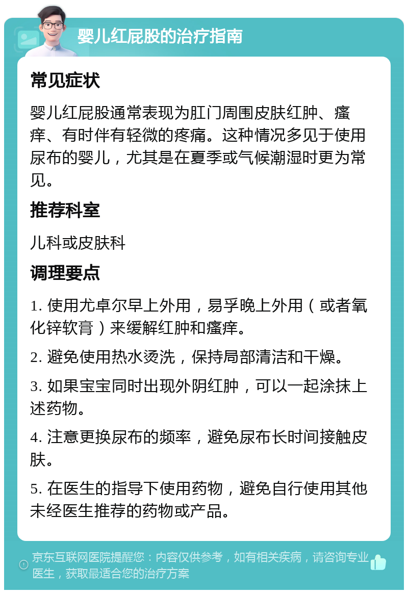 婴儿红屁股的治疗指南 常见症状 婴儿红屁股通常表现为肛门周围皮肤红肿、瘙痒、有时伴有轻微的疼痛。这种情况多见于使用尿布的婴儿，尤其是在夏季或气候潮湿时更为常见。 推荐科室 儿科或皮肤科 调理要点 1. 使用尤卓尔早上外用，易孚晚上外用（或者氧化锌软膏）来缓解红肿和瘙痒。 2. 避免使用热水烫洗，保持局部清洁和干燥。 3. 如果宝宝同时出现外阴红肿，可以一起涂抹上述药物。 4. 注意更换尿布的频率，避免尿布长时间接触皮肤。 5. 在医生的指导下使用药物，避免自行使用其他未经医生推荐的药物或产品。