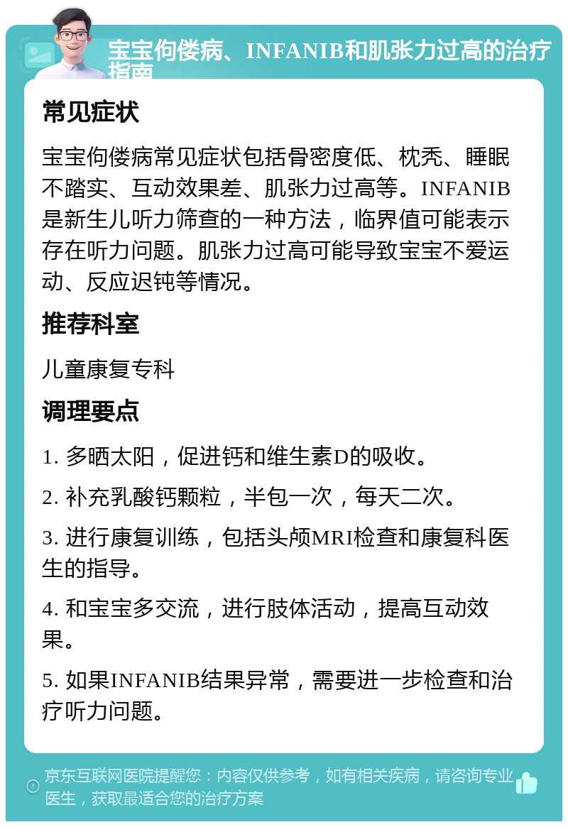 宝宝佝偻病、INFANIB和肌张力过高的治疗指南 常见症状 宝宝佝偻病常见症状包括骨密度低、枕秃、睡眠不踏实、互动效果差、肌张力过高等。INFANIB是新生儿听力筛查的一种方法，临界值可能表示存在听力问题。肌张力过高可能导致宝宝不爱运动、反应迟钝等情况。 推荐科室 儿童康复专科 调理要点 1. 多晒太阳，促进钙和维生素D的吸收。 2. 补充乳酸钙颗粒，半包一次，每天二次。 3. 进行康复训练，包括头颅MRI检查和康复科医生的指导。 4. 和宝宝多交流，进行肢体活动，提高互动效果。 5. 如果INFANIB结果异常，需要进一步检查和治疗听力问题。