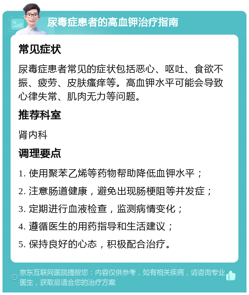 尿毒症患者的高血钾治疗指南 常见症状 尿毒症患者常见的症状包括恶心、呕吐、食欲不振、疲劳、皮肤瘙痒等。高血钾水平可能会导致心律失常、肌肉无力等问题。 推荐科室 肾内科 调理要点 1. 使用聚苯乙烯等药物帮助降低血钾水平； 2. 注意肠道健康，避免出现肠梗阻等并发症； 3. 定期进行血液检查，监测病情变化； 4. 遵循医生的用药指导和生活建议； 5. 保持良好的心态，积极配合治疗。