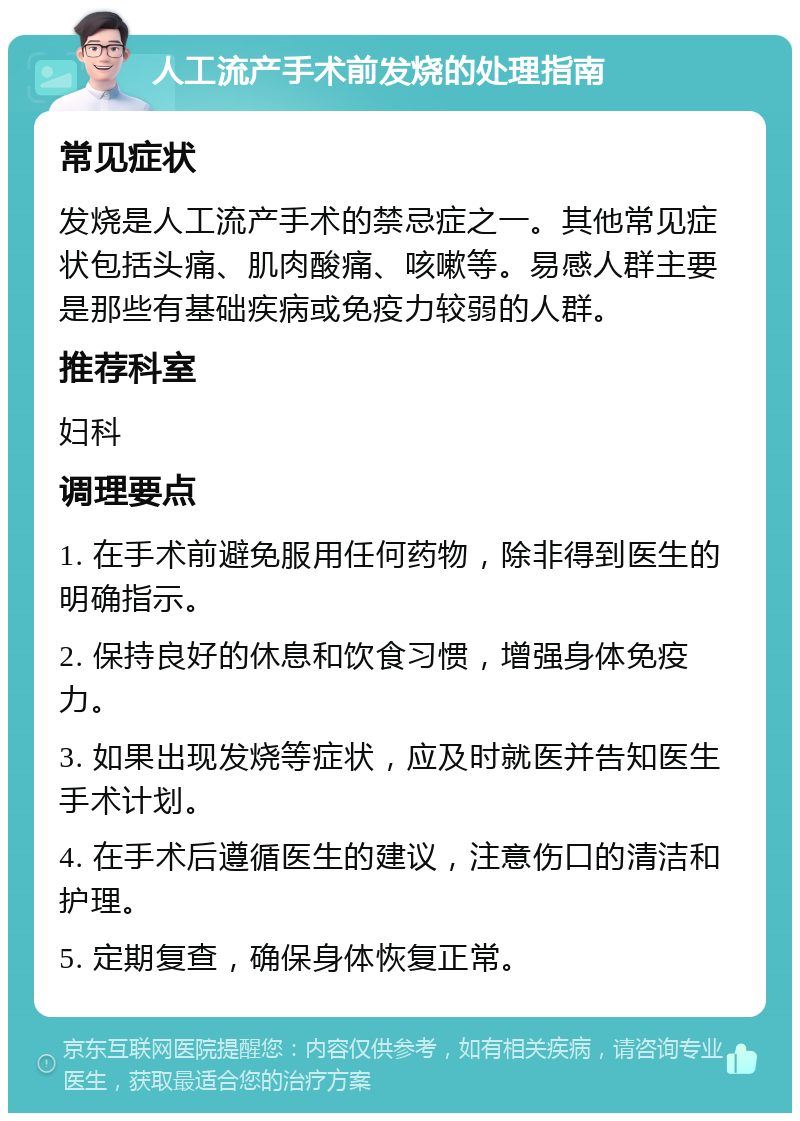 人工流产手术前发烧的处理指南 常见症状 发烧是人工流产手术的禁忌症之一。其他常见症状包括头痛、肌肉酸痛、咳嗽等。易感人群主要是那些有基础疾病或免疫力较弱的人群。 推荐科室 妇科 调理要点 1. 在手术前避免服用任何药物，除非得到医生的明确指示。 2. 保持良好的休息和饮食习惯，增强身体免疫力。 3. 如果出现发烧等症状，应及时就医并告知医生手术计划。 4. 在手术后遵循医生的建议，注意伤口的清洁和护理。 5. 定期复查，确保身体恢复正常。