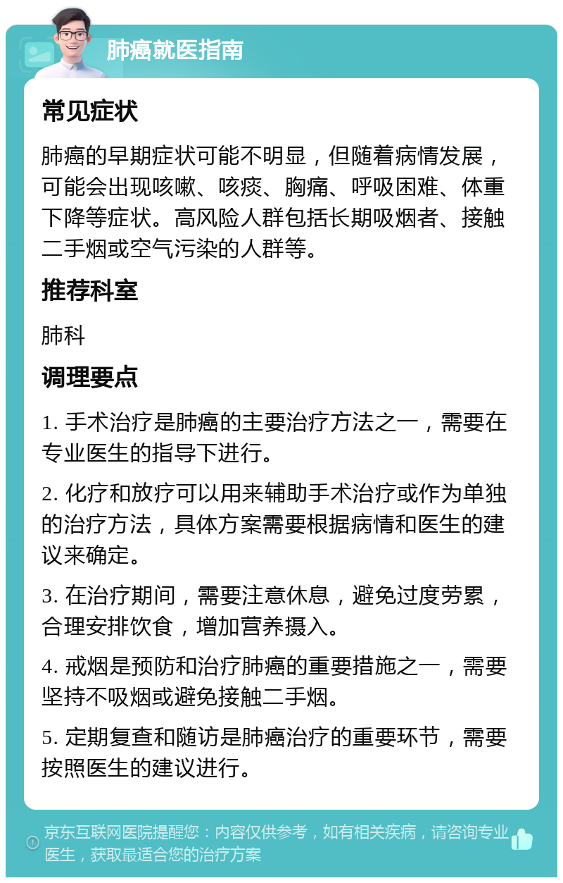 肺癌就医指南 常见症状 肺癌的早期症状可能不明显，但随着病情发展，可能会出现咳嗽、咳痰、胸痛、呼吸困难、体重下降等症状。高风险人群包括长期吸烟者、接触二手烟或空气污染的人群等。 推荐科室 肺科 调理要点 1. 手术治疗是肺癌的主要治疗方法之一，需要在专业医生的指导下进行。 2. 化疗和放疗可以用来辅助手术治疗或作为单独的治疗方法，具体方案需要根据病情和医生的建议来确定。 3. 在治疗期间，需要注意休息，避免过度劳累，合理安排饮食，增加营养摄入。 4. 戒烟是预防和治疗肺癌的重要措施之一，需要坚持不吸烟或避免接触二手烟。 5. 定期复查和随访是肺癌治疗的重要环节，需要按照医生的建议进行。