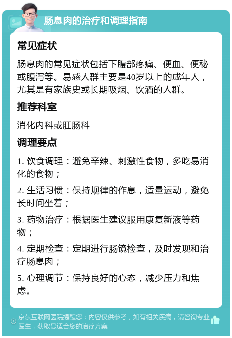 肠息肉的治疗和调理指南 常见症状 肠息肉的常见症状包括下腹部疼痛、便血、便秘或腹泻等。易感人群主要是40岁以上的成年人，尤其是有家族史或长期吸烟、饮酒的人群。 推荐科室 消化内科或肛肠科 调理要点 1. 饮食调理：避免辛辣、刺激性食物，多吃易消化的食物； 2. 生活习惯：保持规律的作息，适量运动，避免长时间坐着； 3. 药物治疗：根据医生建议服用康复新液等药物； 4. 定期检查：定期进行肠镜检查，及时发现和治疗肠息肉； 5. 心理调节：保持良好的心态，减少压力和焦虑。