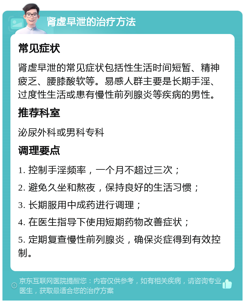 肾虚早泄的治疗方法 常见症状 肾虚早泄的常见症状包括性生活时间短暂、精神疲乏、腰膝酸软等。易感人群主要是长期手淫、过度性生活或患有慢性前列腺炎等疾病的男性。 推荐科室 泌尿外科或男科专科 调理要点 1. 控制手淫频率，一个月不超过三次； 2. 避免久坐和熬夜，保持良好的生活习惯； 3. 长期服用中成药进行调理； 4. 在医生指导下使用短期药物改善症状； 5. 定期复查慢性前列腺炎，确保炎症得到有效控制。